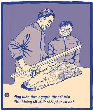 Sushi là tinh túy, là nghệ thuật và còn là cả một nét văn hóa. Người làm ra sushi cũng có những nguyên tắc riêng của mình như những nghệ sĩ phục vụ các đối tượng khán giả khác nhau. Một khi đã quán của tôi, anh hãy tuân theo nguyên tắc nói trên, nếu không, tôi sẽ từ chối phục vụ. Sushi là tinh túy, là nghệ thuật và còn là cả một nét văn hóa. Người làm ra sushi cũng có những nguyên tắc riêng của mình như những nghệ sĩ phục vụ các đối tượng khán giả khác nhau. Một khi đã quán của tôi, anh hãy tuân theo nguyên tắc nói trên, nếu không, tôi sẽ từ chối phục vụ.