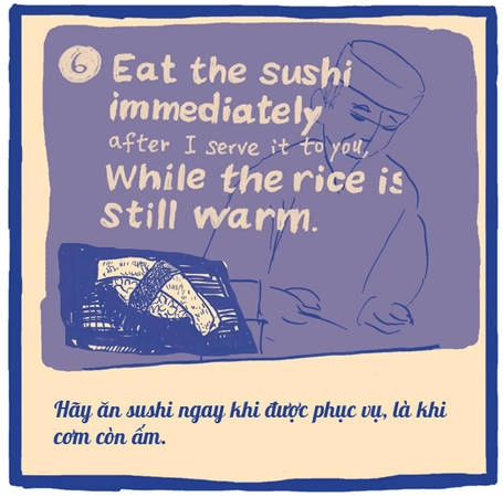 Sushi ngon một phần lớn là nhờ dùng cơm nóng thay vì cơm nguội. Bạn hãy thưởng thức ngay chúng vào thời điểm tinh tế nhất. Các nhà hàng sushi đúng điệu không bao giờ phục vụ nhiều miếng sushi cùng lúc vì sợ chúng sẽ nguội. Họ sẽ phục vụ từng chút một. Sushi ngon một phần lớn là nhờ dùng cơm nóng thay vì cơm nguội. Bạn hãy thưởng thức ngay chúng vào thời điểm tinh tế nhất. Các nhà hàng sushi đúng điệu không bao giờ phục vụ nhiều miếng sushi cùng lúc vì sợ chúng sẽ nguội. Họ sẽ phục vụ từng chút một.